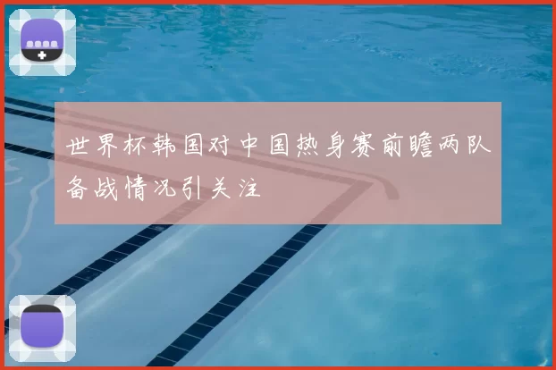 世界杯韩国对中国热身赛前瞻两队备战情况引关注